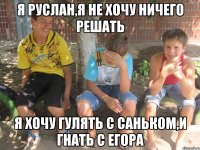 я руслан,я не хочу ничего решать я хочу гулять с саньком,и гнать с егора