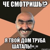 че смотришь!? я твой дом труба шаталь!=.=