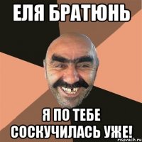 еля братюнь я по тебе соскучилась уже!