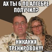 ах ты 6 по алгебре получил? никаких тренировок!!!