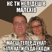 нє ти непідеш в малехів маєш тепер дукат біля хати туда і ходи