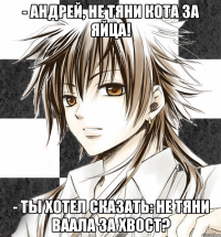 - андрей, не тяни кота за яйца! - ты хотел сказать: не тяни ваала за хвост?