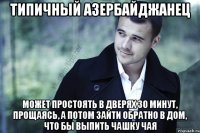 типичный азербайджанец может простоять в дверях 30 минут, прощаясь, а потом зайти обратно в дом, что бы выпить чашку чая