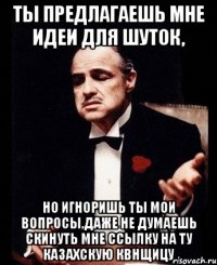 ты предлагаешь мне идеи для шуток, но игноришь ты мои вопросы,даже не думаешь скинуть мне ссылку на ту казахскую квнщицу