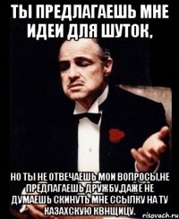 ты предлагаешь мне идеи для шуток, но ты не отвечаешь мои вопросы,не предлагаешь дружбу,даже не думаешь скинуть мне ссылку на ту казахскую квнщицу.