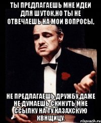 ты предлагаешь мне идеи для шуток,но ты не отвечаешь на мои вопросы, не предлагаешь дружбу.даже не думаешь скинуть мне ссылку на ту казахскую квнщицу.