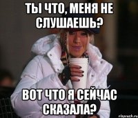 ты что, меня не слушаешь? вот что я сейчас сказала?