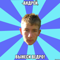 -андрей, вынеси ведро!