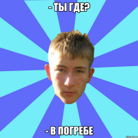 - ты где? - в погребе