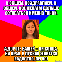 в общем, поздравляем. в общем, все желаем дольше оставаться именно такой. а дороге вашей – ни конца, ни края. и пускай живётся радостно, легко!