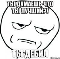 ты думаешь что ты лучший?! ты дебил