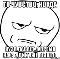 то чувство, когда кузя лабает, а время на студии уже вышло