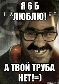 я 6 б люблю! а твой труба нет!=)