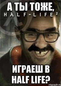 а ты тоже, играеш в half life?