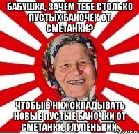 бабушка, зачем тебе столько пустых баночек от сметанки? чтобы в них складывать новые пустые баночки от сметанки, глупенький.