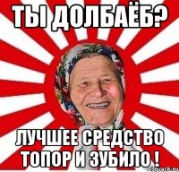 ты долбаёб? лучшее средство топор и зубило !