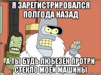 я зарегистрировался полгода назад а ты будь любезен протри стекло моей машины