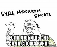  если любишь - не сиди.сложа руки!