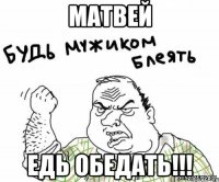 матвей едь обедать!!!