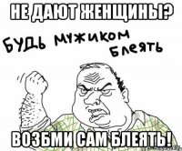 не дают женщины? возбми сам блеять!