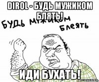 dirol - будь мужиком блять! иди бухать!