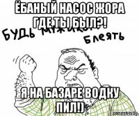 ёбаный насос жора где ты был?! я на базаре водку пил!)