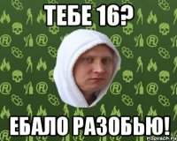 тебе 16? ебало разобью!