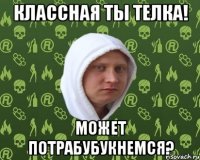 классная ты телка! может потрабубукнемся?