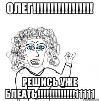 олег!!! решись уже блеать!!!11111