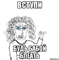 вступи будь бабой блеать