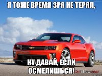 я тоже время зря не терял, ну давай, если осмелишься!