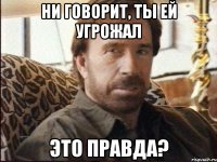 ни говорит, ты ей угрожал это правда?