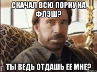 скачал всю порну на флэш? ты ведь отдашь ее мне?