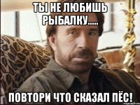 ты не любишь рыбалку..... повтори что сказал пёс!