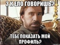 2 к ело говоришь? тебе показать мой профиль?