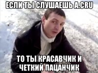 если ты слушаешь a.cru то ты красавчик и четкий пацанчик