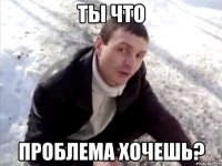 ты что проблема хочешь?