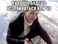 ну ты чо будешь устраиваться или чо 