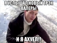 я услышал новый трэк валеры и я ахуел!!