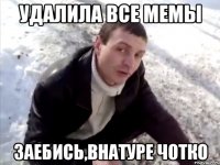 удалила все мемы заебись,внатуре чотко