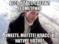 весь класс сделал геометрию умеете, могёте! класс, в натуре чотко!