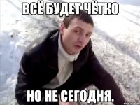 всё будет чётко но не сегодня.