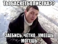 ты баскетболистка?? заебись, чётко.. умеешь могешь