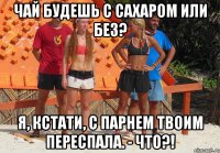 чай будешь с сахаром или без? я, кстати, с парнем твоим переспала. - что?!