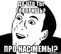 да что ты говоришь? про нас мемы?