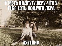 и меть подругу леру, что у тебя есть подруга лера ахуенно