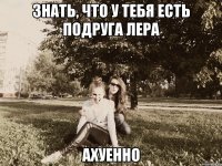 знать, что у тебя есть подруга лера ахуенно