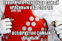 говоря,что тхеквондо самый красивый вид спорта! все врут!!он самый ах**ный!