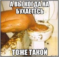 а вы когда на бухаетесь тоже такой