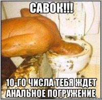 савок!!! 10-го числа тебя ждет анальное погружение